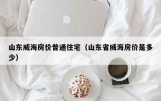 山东威海房价普通住宅（山东省威海房价是多少）