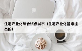 住宅产业化综合试点城市（住宅产业化是谁提出的）