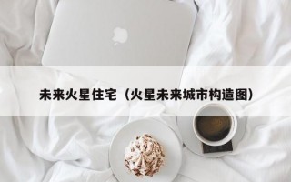 未来火星住宅（火星未来城市构造图）