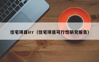 住宅项目irr（住宅项目可行性研究报告）